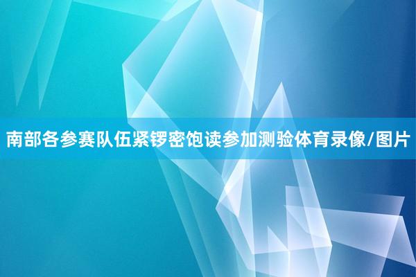 南部各参赛队伍紧锣密饱读参加测验体育录像/图片