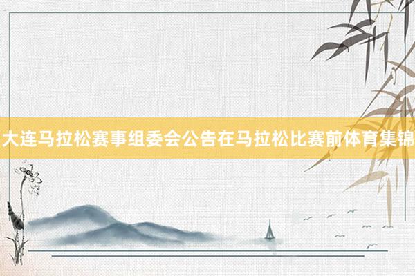 大连马拉松赛事组委会公告在马拉松比赛前体育集锦