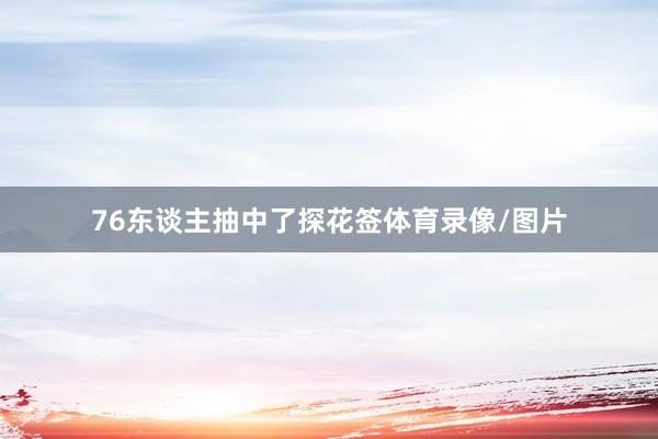 76东谈主抽中了探花签体育录像/图片