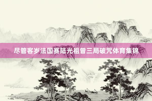 尽管客岁法国赛陆光祖曾三局破咒体育集锦