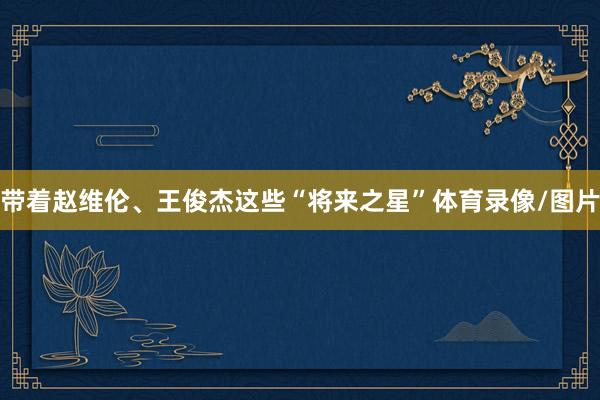 带着赵维伦、王俊杰这些“将来之星”体育录像/图片
