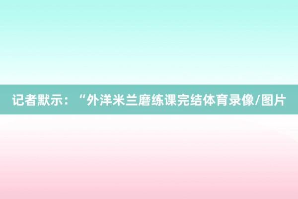 记者默示：“外洋米兰磨练课完结体育录像/图片