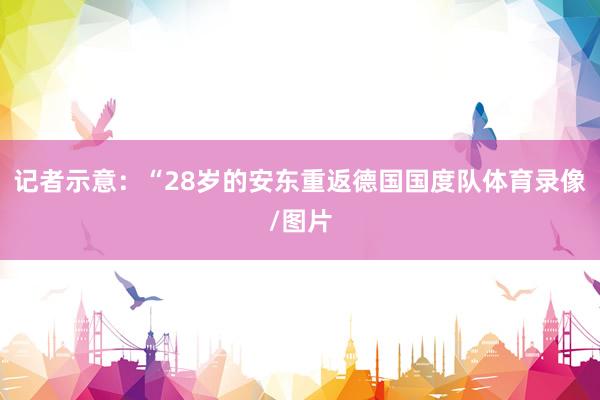 记者示意：“28岁的安东重返德国国度队体育录像/图片