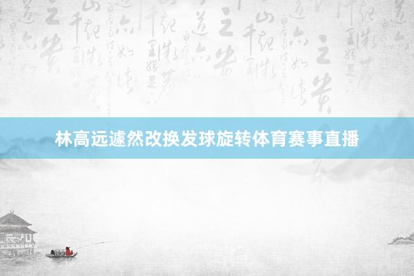 林高远遽然改换发球旋转体育赛事直播