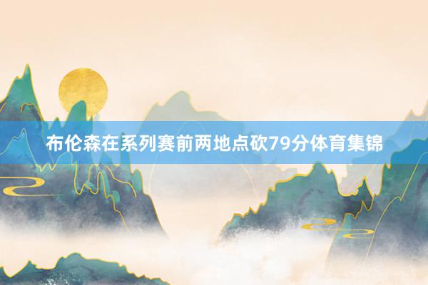 布伦森在系列赛前两地点砍79分体育集锦