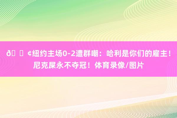 😢纽约主场0-2遭群嘲：哈利是你们的雇主！尼克屎永不夺冠！体育录像/图片