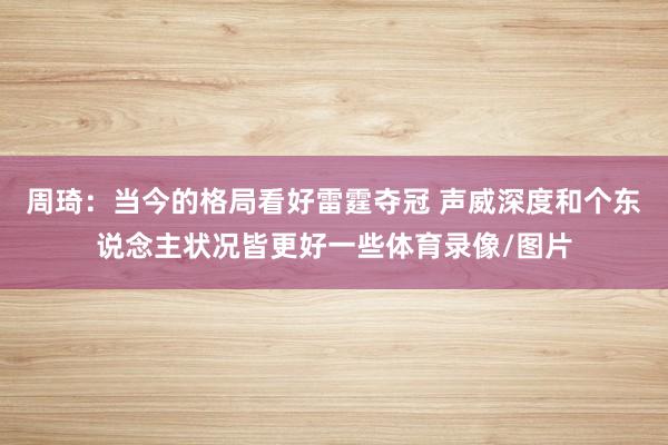 周琦：当今的格局看好雷霆夺冠 声威深度和个东说念主状况皆更好一些体育录像/图片