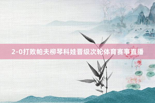 2-0打败帕夫柳琴科娃晋级次轮体育赛事直播