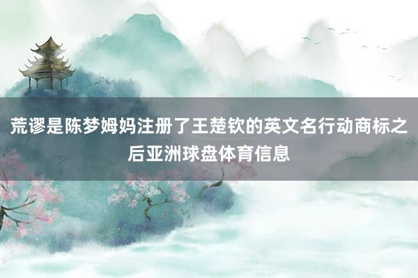 荒谬是陈梦姆妈注册了王楚钦的英文名行动商标之后亚洲球盘体育信息