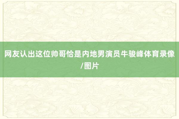 网友认出这位帅哥恰是内地男演员牛骏峰体育录像/图片