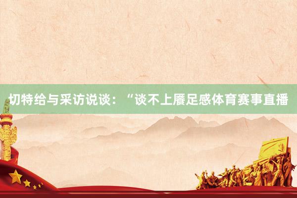 切特给与采访说谈：“谈不上餍足感体育赛事直播