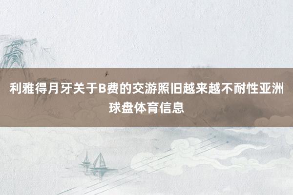利雅得月牙关于B费的交游照旧越来越不耐性亚洲球盘体育信息