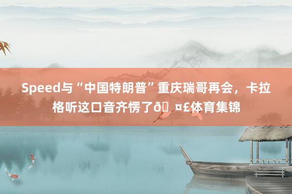 Speed与“中国特朗普”重庆瑞哥再会，卡拉格听这口音齐愣了🤣体育集锦