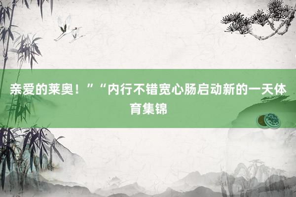 亲爱的莱奥！”“内行不错宽心肠启动新的一天体育集锦