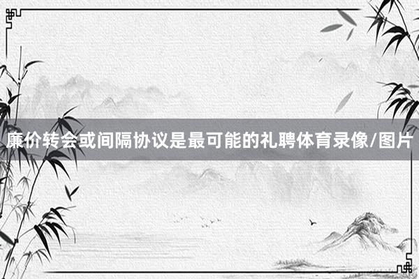 廉价转会或间隔协议是最可能的礼聘体育录像/图片