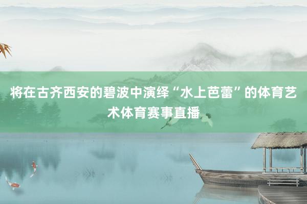 将在古齐西安的碧波中演绎“水上芭蕾”的体育艺术体育赛事直播