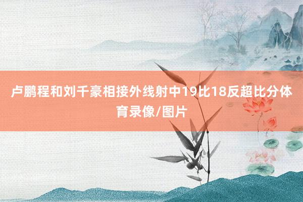 卢鹏程和刘千豪相接外线射中19比18反超比分体育录像/图片