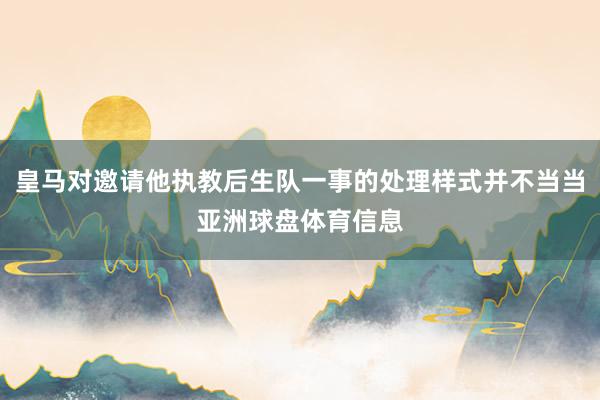 皇马对邀请他执教后生队一事的处理样式并不当当亚洲球盘体育信息