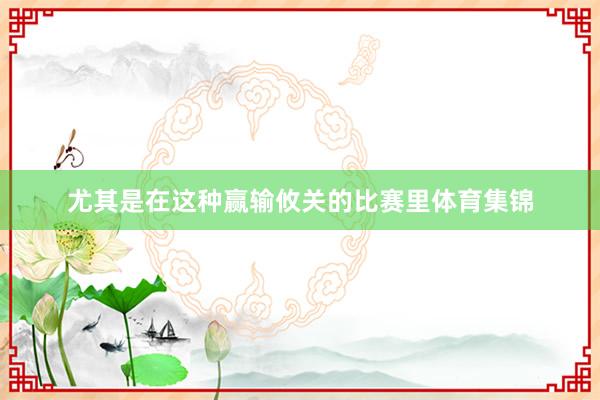尤其是在这种赢输攸关的比赛里体育集锦