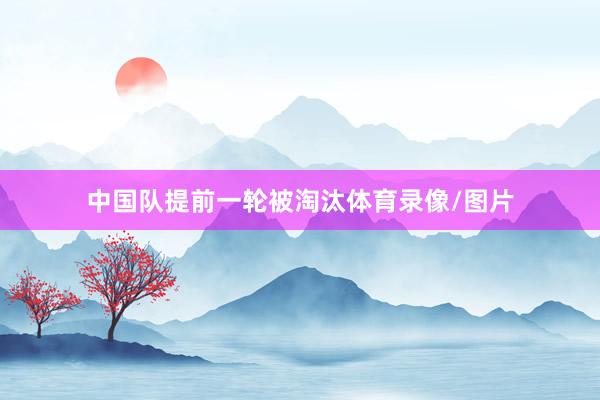 中国队提前一轮被淘汰体育录像/图片