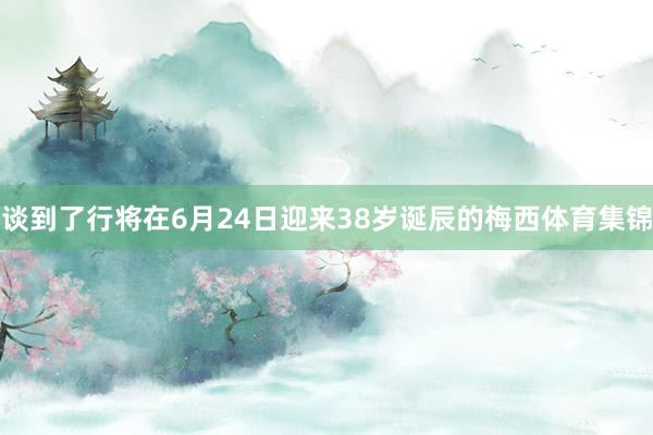 谈到了行将在6月24日迎来38岁诞辰的梅西体育集锦