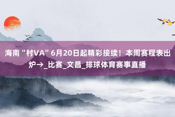 海南“村VA”6月20日起精彩接续！本周赛程表出炉→_比赛_文昌_排球体育赛事直播