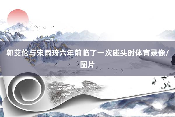 郭艾伦与宋雨琦六年前临了一次碰头时体育录像/图片