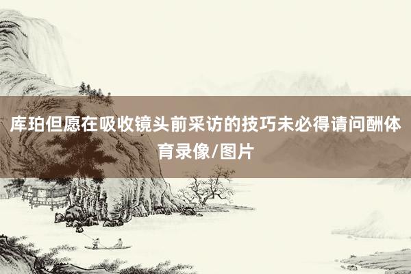 库珀但愿在吸收镜头前采访的技巧未必得请问酬体育录像/图片