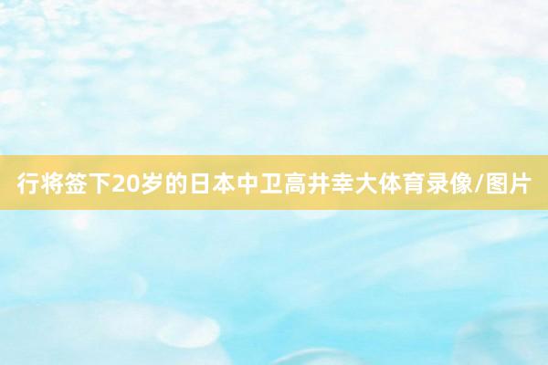 行将签下20岁的日本中卫高井幸大体育录像/图片