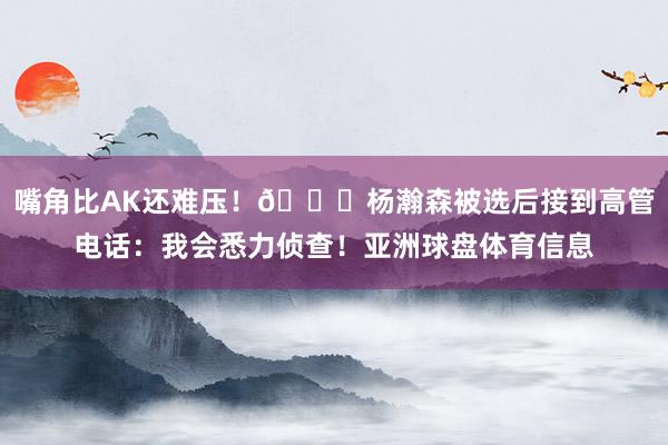 嘴角比AK还难压！😁杨瀚森被选后接到高管电话：我会悉力侦查！亚洲球盘体育信息