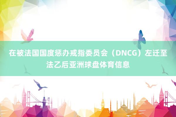 在被法国国度惩办戒指委员会（DNCG）左迁至法乙后亚洲球盘体育信息