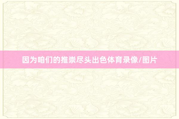 因为咱们的推崇尽头出色体育录像/图片