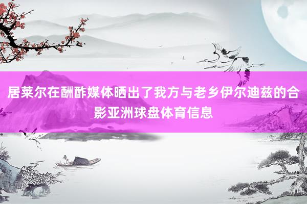 居莱尔在酬酢媒体晒出了我方与老乡伊尔迪兹的合影亚洲球盘体育信息
