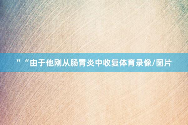 ”“由于他刚从肠胃炎中收复体育录像/图片