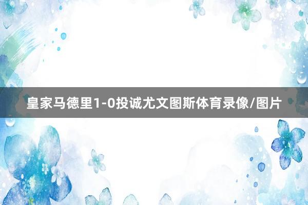 皇家马德里1-0投诚尤文图斯体育录像/图片