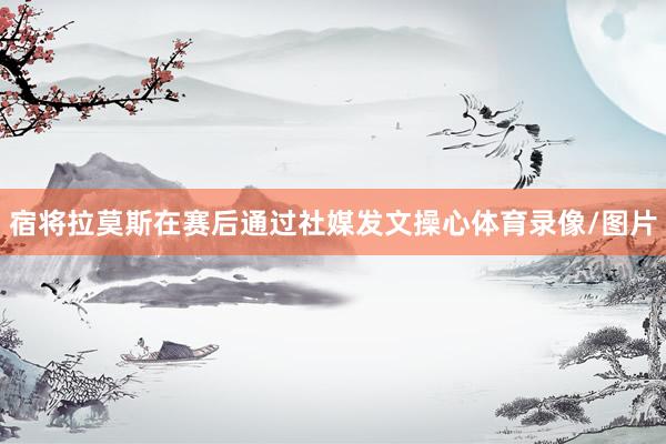 宿将拉莫斯在赛后通过社媒发文操心体育录像/图片
