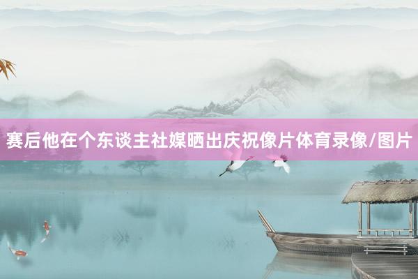 赛后他在个东谈主社媒晒出庆祝像片体育录像/图片