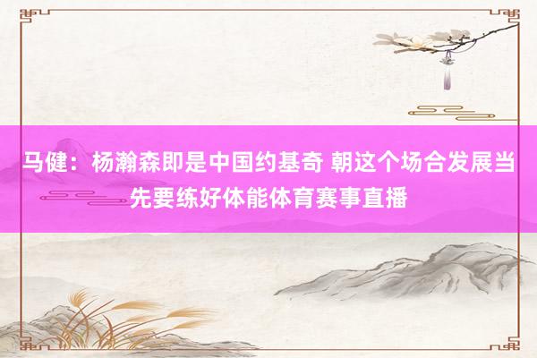 马健：杨瀚森即是中国约基奇 朝这个场合发展当先要练好体能体育赛事直播