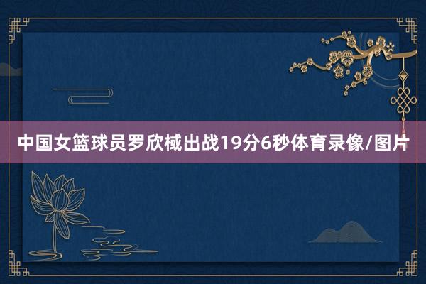 中国女篮球员罗欣棫出战19分6秒体育录像/图片