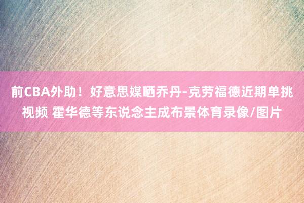 前CBA外助！好意思媒晒乔丹-克劳福德近期单挑视频 霍华德等东说念主成布景体育录像/图片