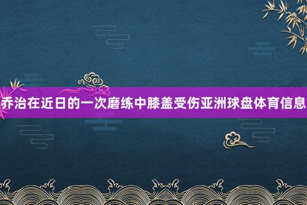 乔治在近日的一次磨练中膝盖受伤亚洲球盘体育信息