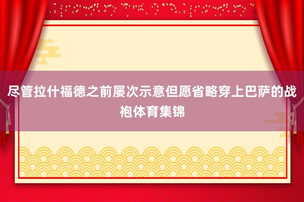 尽管拉什福德之前屡次示意但愿省略穿上巴萨的战袍体育集锦