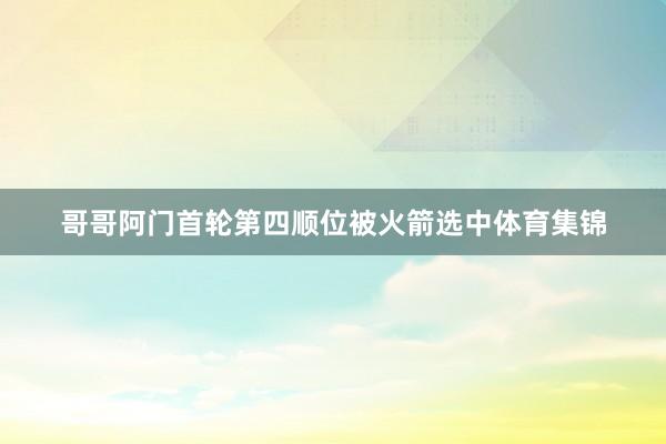 哥哥阿门首轮第四顺位被火箭选中体育集锦