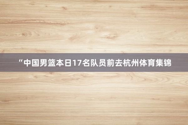 “中国男篮本日17名队员前去杭州体育集锦