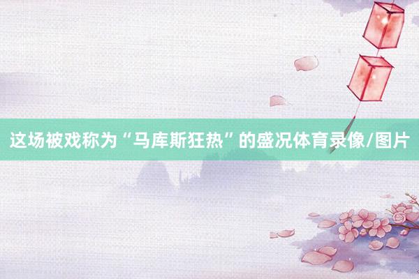 这场被戏称为“马库斯狂热”的盛况体育录像/图片