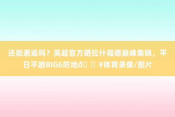 还能邂逅吗？英超官方晒拉什福德巅峰集锦，平日平趟BIG6防地🔥体育录像/图片