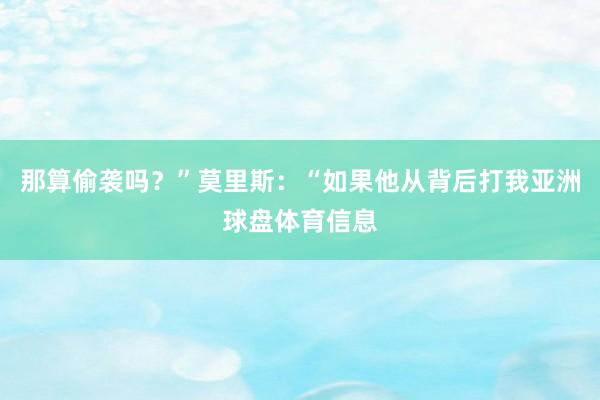 那算偷袭吗？”莫里斯：“如果他从背后打我亚洲球盘体育信息
