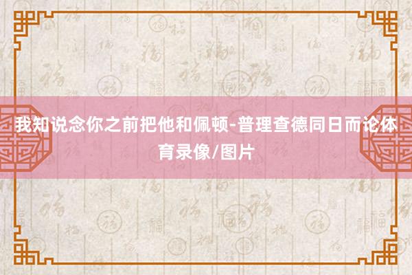 我知说念你之前把他和佩顿-普理查德同日而论体育录像/图片