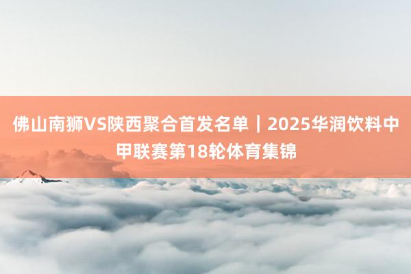 佛山南狮VS陕西聚合首发名单｜2025华润饮料中甲联赛第18轮体育集锦