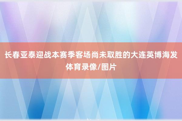 长春亚泰迎战本赛季客场尚未取胜的大连英博海发体育录像/图片